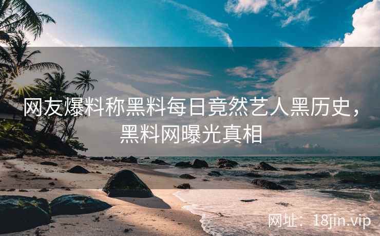 网友爆料称黑料每日竟然艺人黑历史，黑料网曝光真相