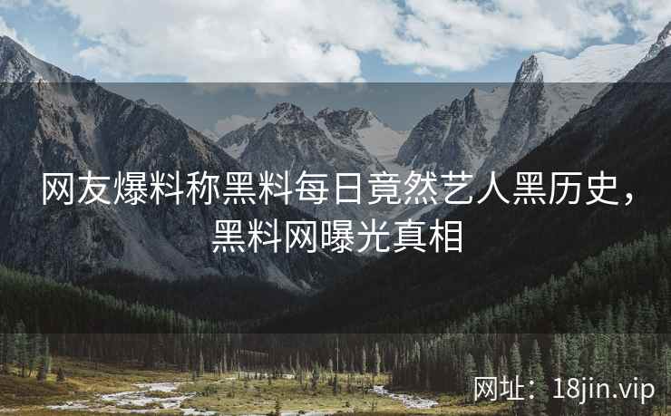 网友爆料称黑料每日竟然艺人黑历史，黑料网曝光真相