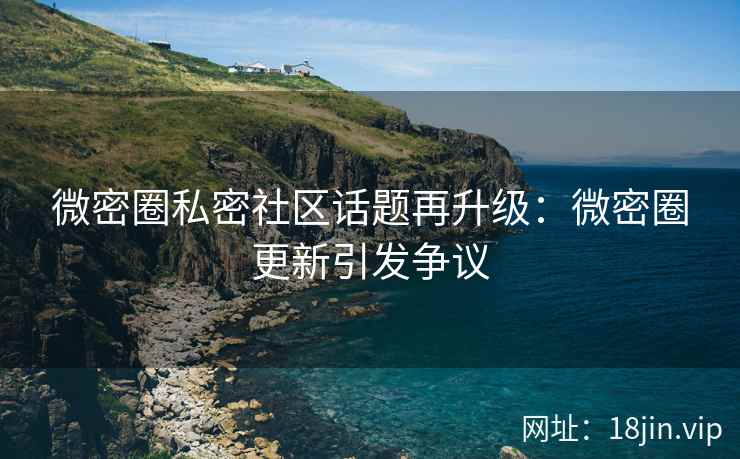 微密圈私密社区话题再升级：微密圈更新引发争议