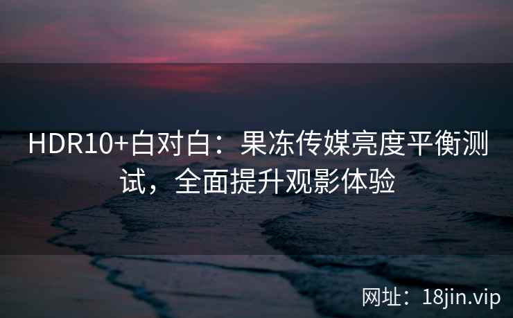 HDR10+白对白：果冻传媒亮度平衡测试，全面提升观影体验
