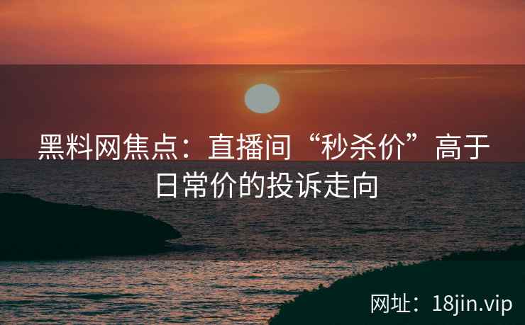 黑料网焦点：直播间“秒杀价”高于日常价的投诉走向