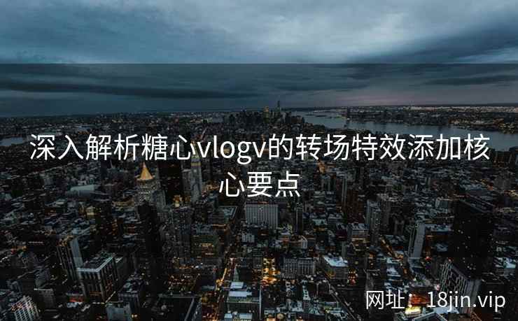 深入解析糖心vlogv的转场特效添加核心要点