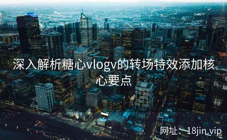 深入解析糖心vlogv的转场特效添加核心要点