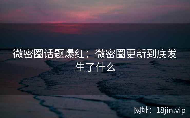 微密圈话题爆红：微密圈更新到底发生了什么