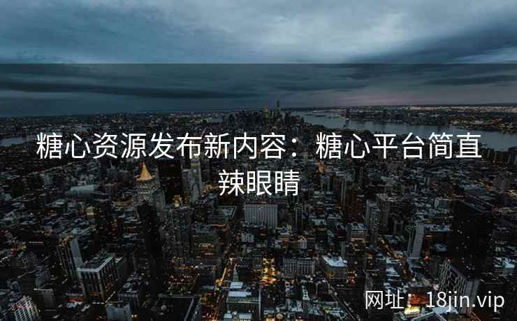 糖心资源发布新内容：糖心平台简直辣眼睛