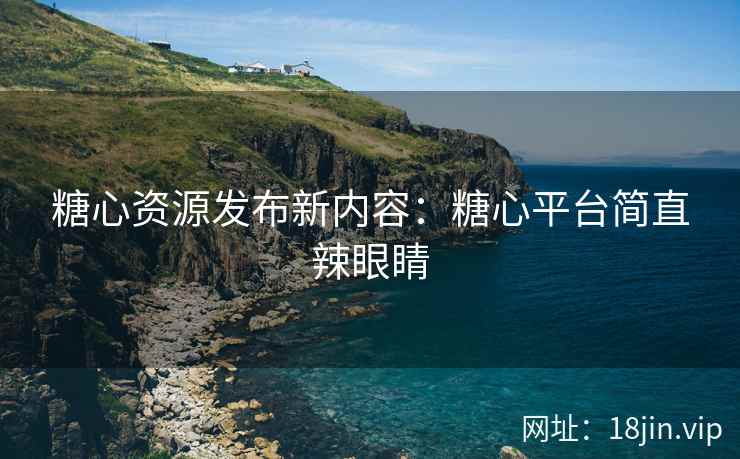 糖心资源发布新内容：糖心平台简直辣眼睛
