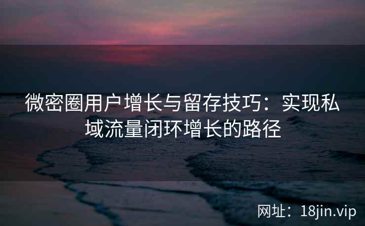微密圈用户增长与留存技巧：实现私域流量闭环增长的路径