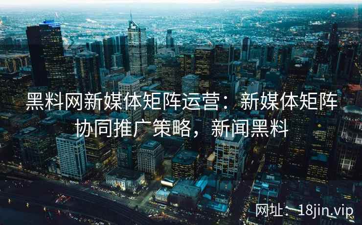 黑料网新媒体矩阵运营：新媒体矩阵协同推广策略，新闻黑料