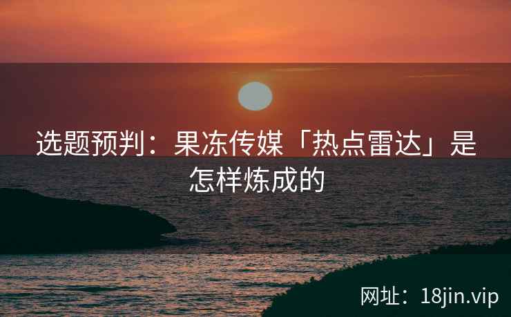 选题预判：果冻传媒「热点雷达」是怎样炼成的