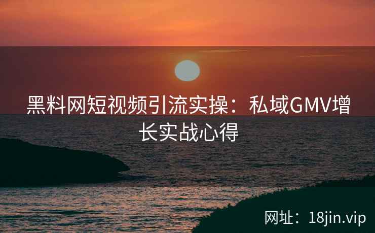 黑料网短视频引流实操：私域GMV增长实战心得