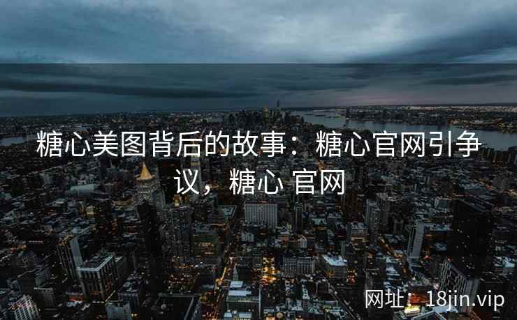 糖心美图背后的故事：糖心官网引争议，糖心 官网