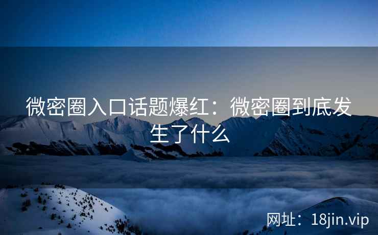 微密圈入口话题爆红：微密圈到底发生了什么