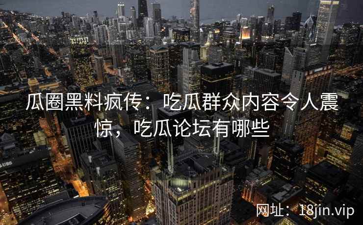 瓜圈黑料疯传：吃瓜群众内容令人震惊，吃瓜论坛有哪些