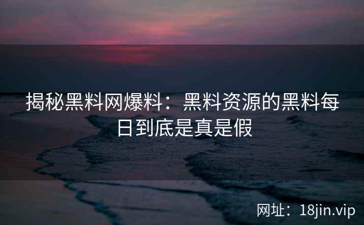 揭秘黑料网爆料：黑料资源的黑料每日到底是真是假