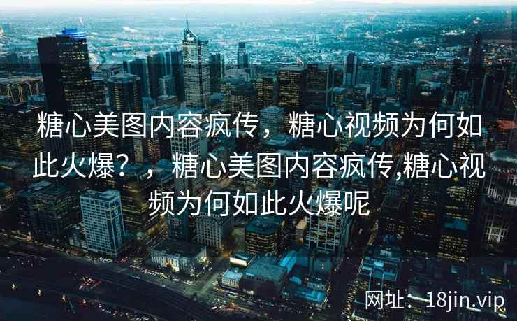 糖心美图内容疯传，糖心视频为何如此火爆？，糖心美图内容疯传,糖心视频为何如此火爆呢
