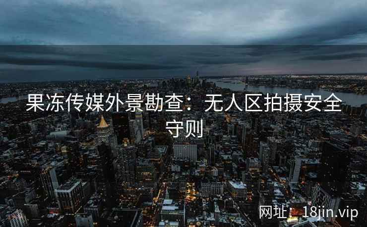 果冻传媒外景勘查：无人区拍摄安全守则