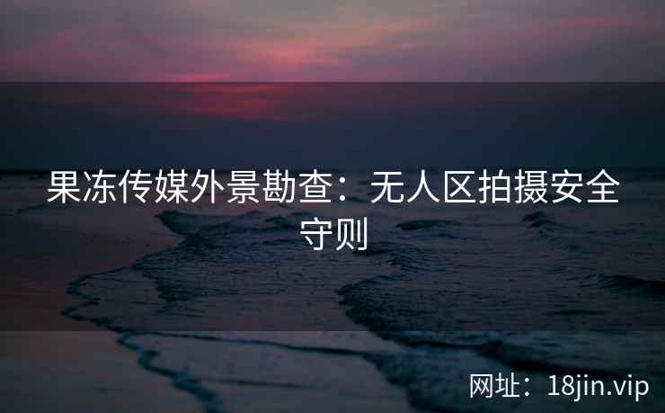 果冻传媒外景勘查：无人区拍摄安全守则