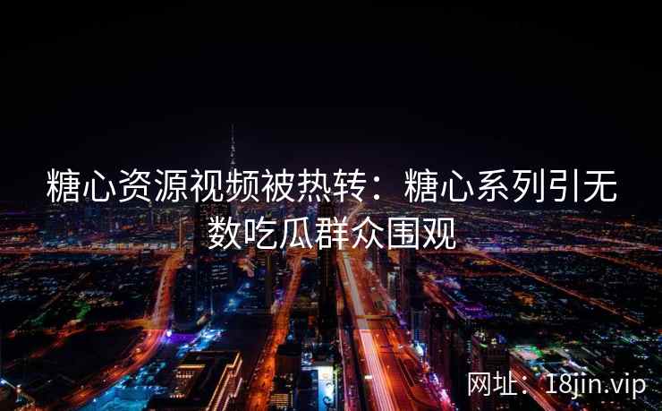 糖心资源视频被热转：糖心系列引无数吃瓜群众围观