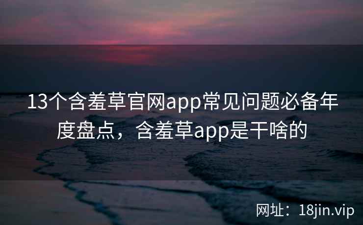 13个含羞草官网app常见问题必备年度盘点，含羞草app是干啥的