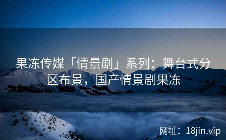 果冻传媒「情景剧」系列：舞台式分区布景，国产情景剧果冻