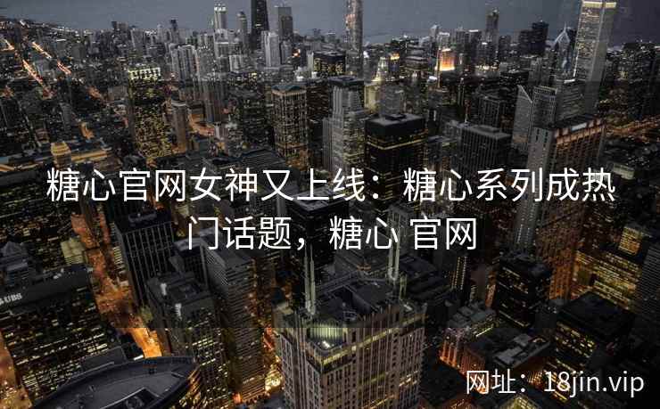 糖心官网女神又上线：糖心系列成热门话题，糖心 官网