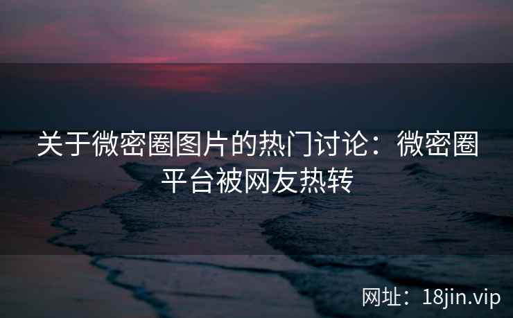 关于微密圈图片的热门讨论：微密圈平台被网友热转