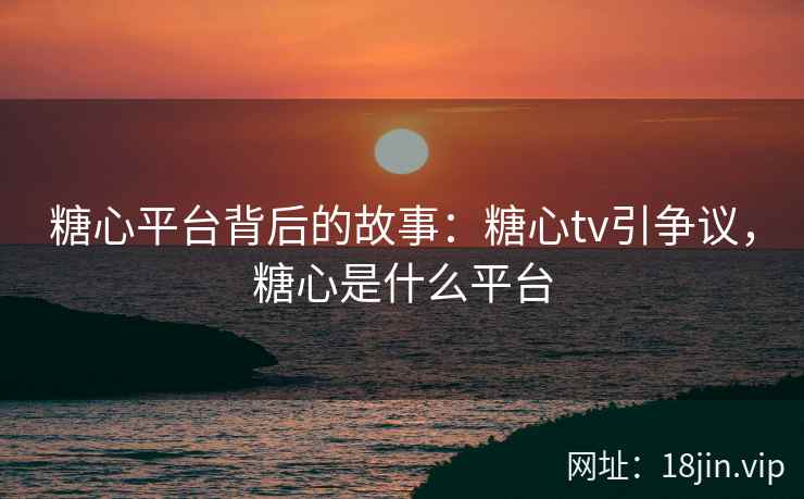 糖心平台背后的故事：糖心tv引争议，糖心是什么平台