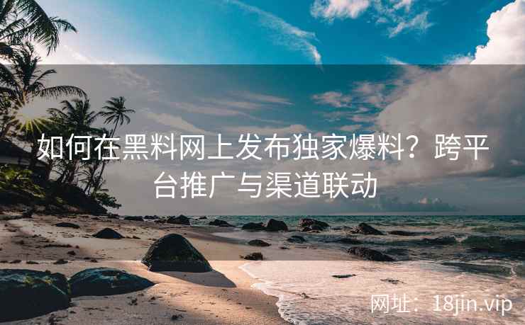 如何在黑料网上发布独家爆料？跨平台推广与渠道联动
