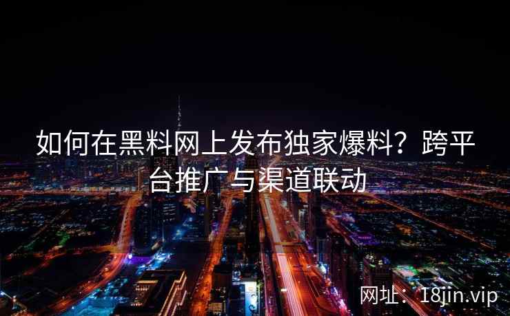 如何在黑料网上发布独家爆料？跨平台推广与渠道联动
