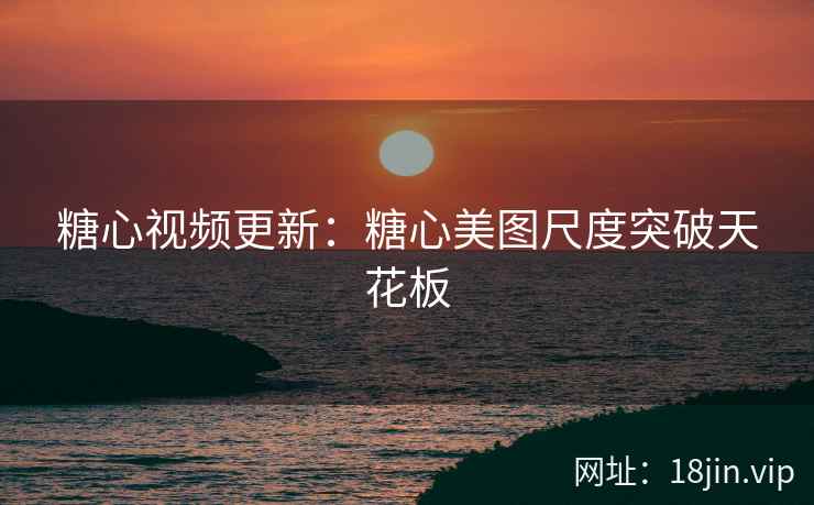 糖心视频更新：糖心美图尺度突破天花板