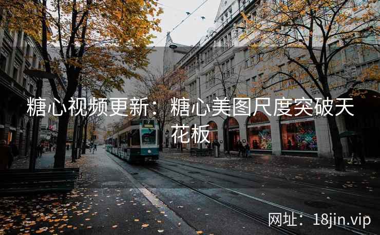糖心视频更新：糖心美图尺度突破天花板