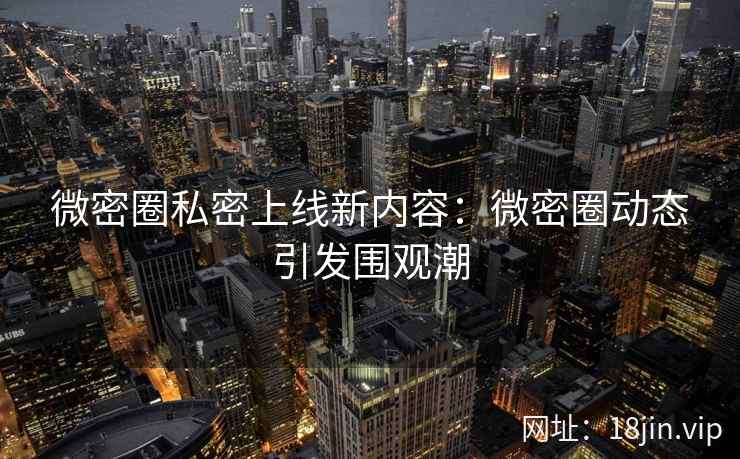 微密圈私密上线新内容：微密圈动态引发围观潮