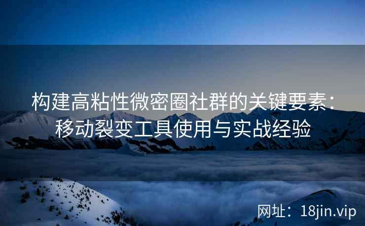 构建高粘性微密圈社群的关键要素：移动裂变工具使用与实战经验