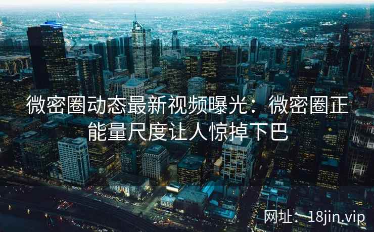 微密圈动态最新视频曝光：微密圈正能量尺度让人惊掉下巴