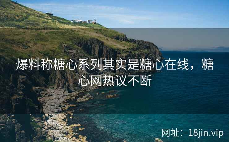 爆料称糖心系列其实是糖心在线，糖心网热议不断