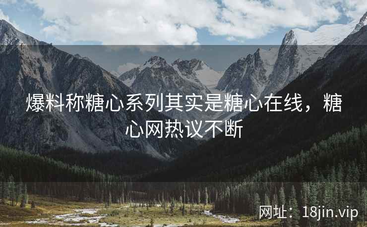 爆料称糖心系列其实是糖心在线，糖心网热议不断
