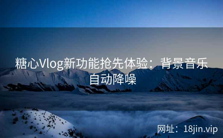 糖心Vlog新功能抢先体验：背景音乐自动降噪
