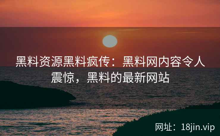 黑料资源黑料疯传：黑料网内容令人震惊，黑料的最新网站