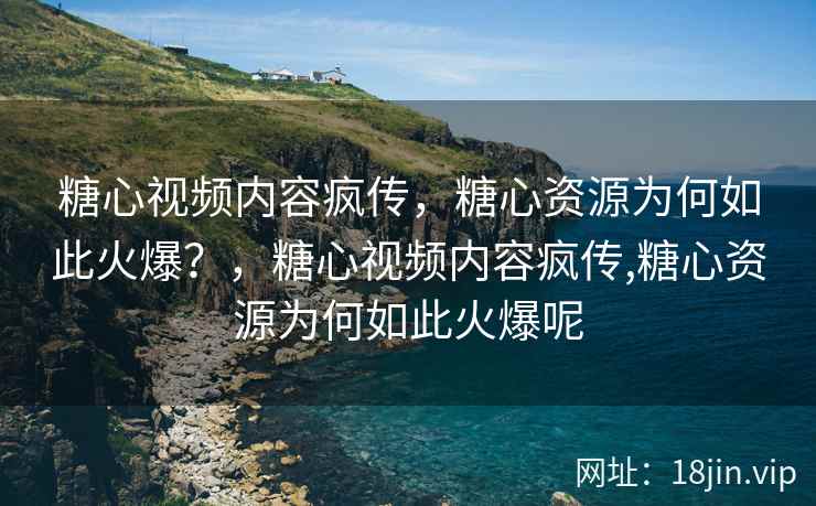 糖心视频内容疯传，糖心资源为何如此火爆？，糖心视频内容疯传,糖心资源为何如此火爆呢