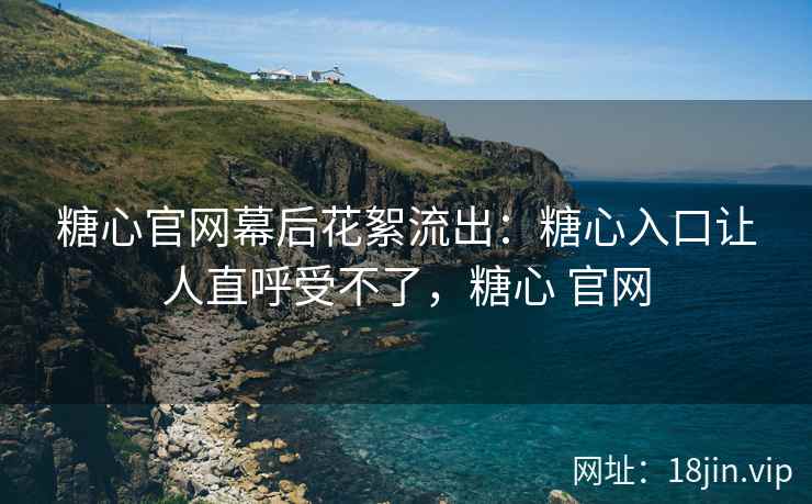 糖心官网幕后花絮流出：糖心入口让人直呼受不了，糖心 官网