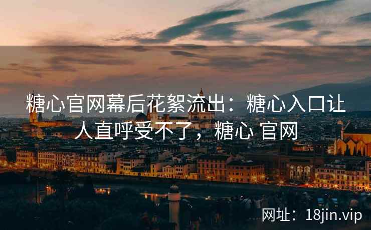 糖心官网幕后花絮流出：糖心入口让人直呼受不了，糖心 官网