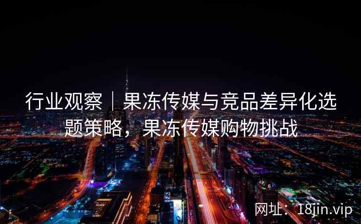 行业观察｜果冻传媒与竞品差异化选题策略，果冻传媒购物挑战