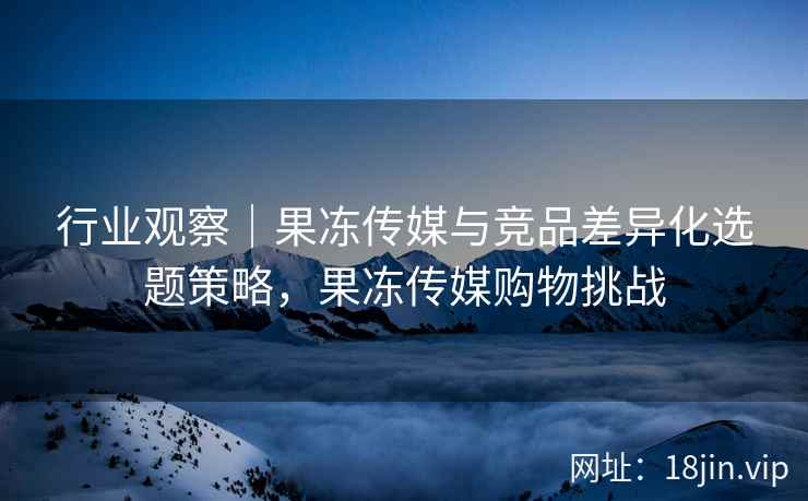 行业观察｜果冻传媒与竞品差异化选题策略，果冻传媒购物挑战