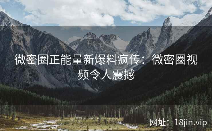 微密圈正能量新爆料疯传：微密圈视频令人震撼