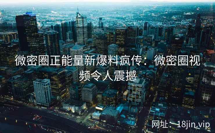 微密圈正能量新爆料疯传：微密圈视频令人震撼