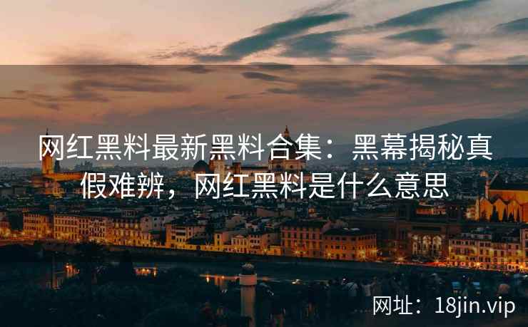 网红黑料最新黑料合集：黑幕揭秘真假难辨，网红黑料是什么意思