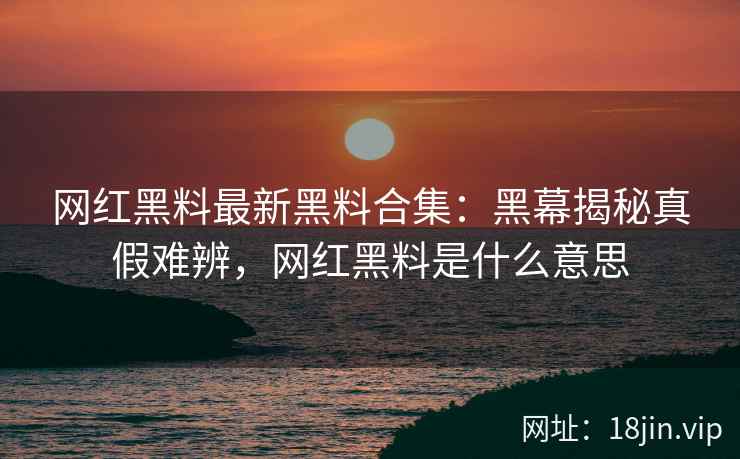 网红黑料最新黑料合集：黑幕揭秘真假难辨，网红黑料是什么意思