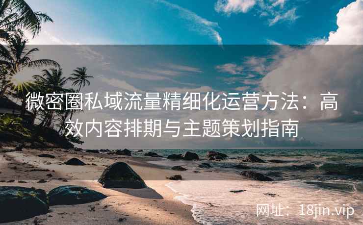 微密圈私域流量精细化运营方法：高效内容排期与主题策划指南