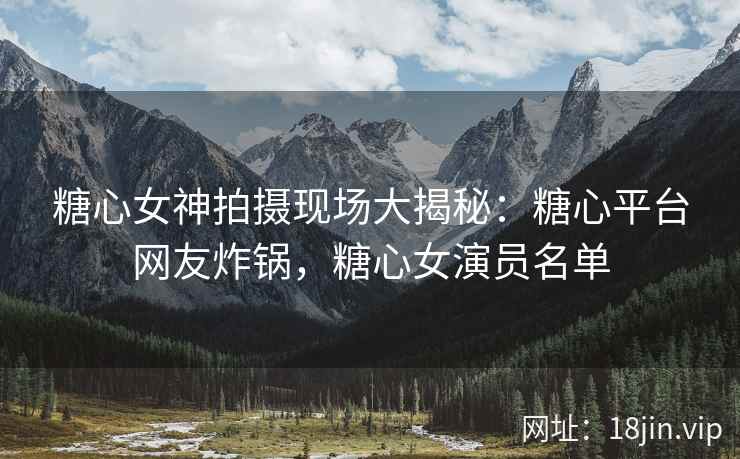 糖心女神拍摄现场大揭秘：糖心平台网友炸锅，糖心女演员名单