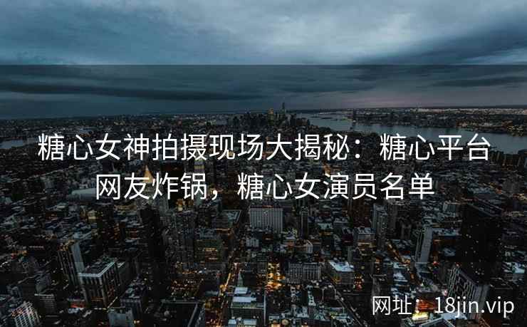 糖心女神拍摄现场大揭秘：糖心平台网友炸锅，糖心女演员名单